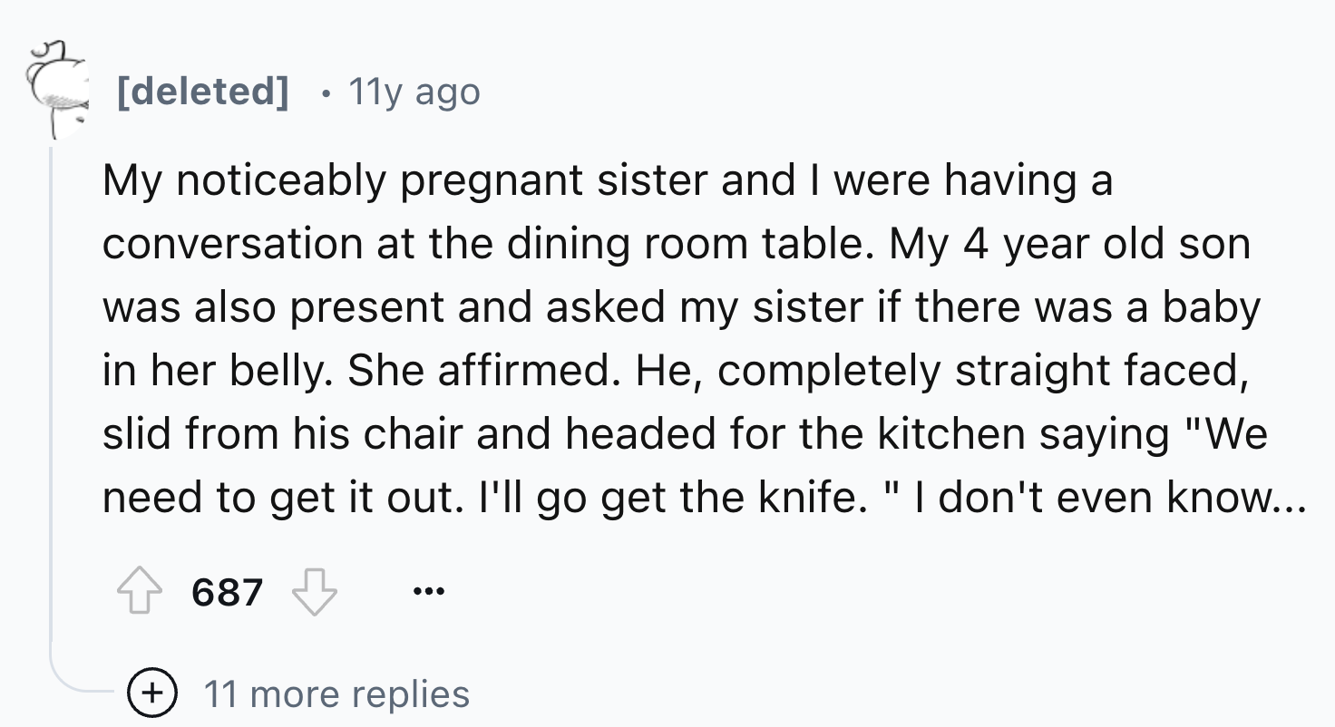 number - deleted 11y ago My noticeably pregnant sister and I were having a conversation at the dining room table. My 4 year old son was also present and asked my sister if there was a baby in her belly. She affirmed. He, completely straight faced, slid fr